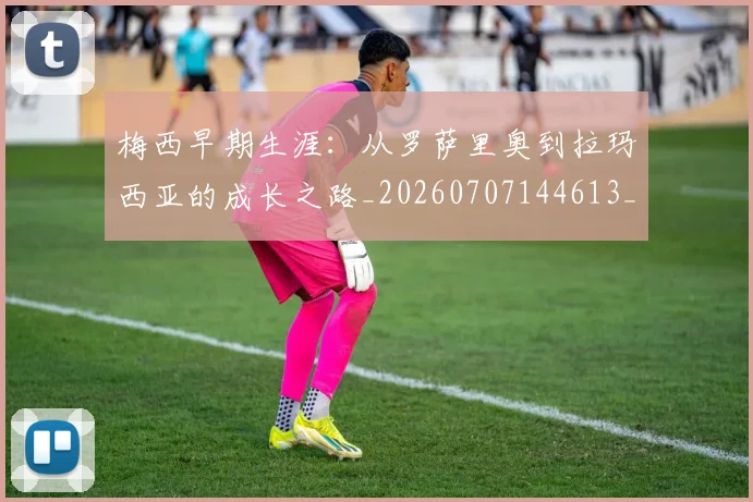 梅西早期生涯：从罗萨里奥到拉玛西亚的成长之路_20260707144613_20260731181536
