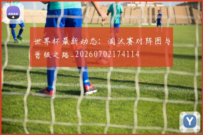 世界杯最新动态：淘汰赛对阵图与晋级之路_20260702174114