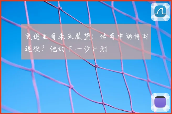 莫德里奇未来展望：传奇中场何时退役？他的下一步计划