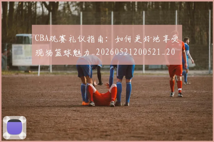 CBA观赛礼仪指南：如何更好地享受现场篮球魅力_20260521200521_20260702164336