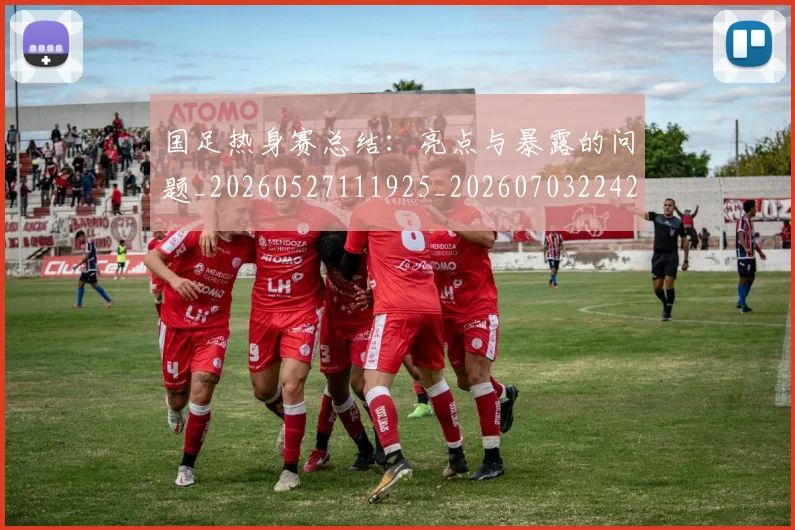国足热身赛总结：亮点与暴露的问题_20260527111925_20260703224240