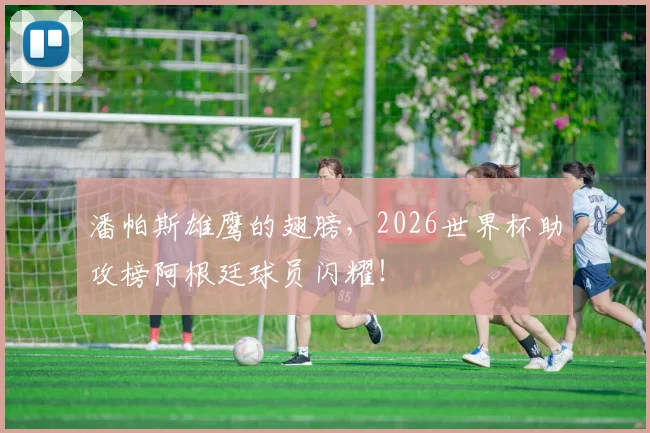 潘帕斯雄鹰的翅膀,2026世界杯助攻榜阿根廷球员闪耀!