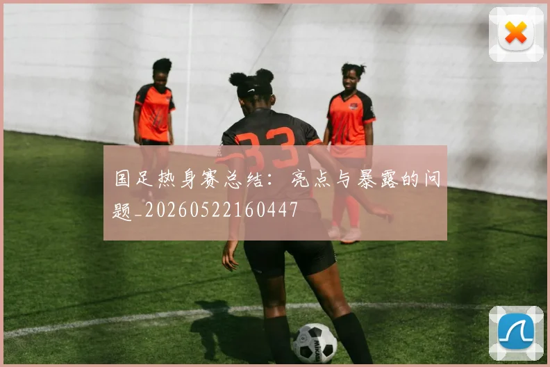 国足热身赛总结：亮点与暴露的问题_20260522160447