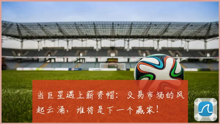 当巨星遇上薪资帽：交易市场的风起云涌，谁将是下一个赢家！
