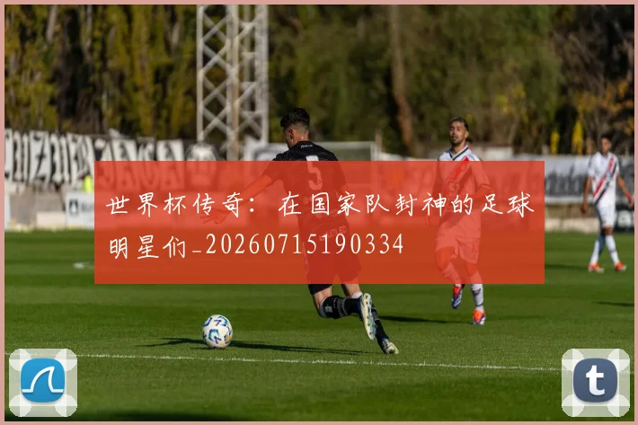 世界杯传奇：在国家队封神的足球明星们_20260715190334