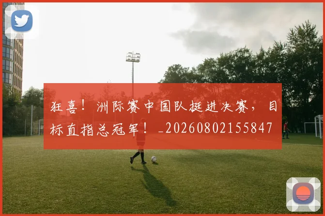 狂喜！洲际赛中国队挺进决赛，目标直指总冠军！_20260802155847