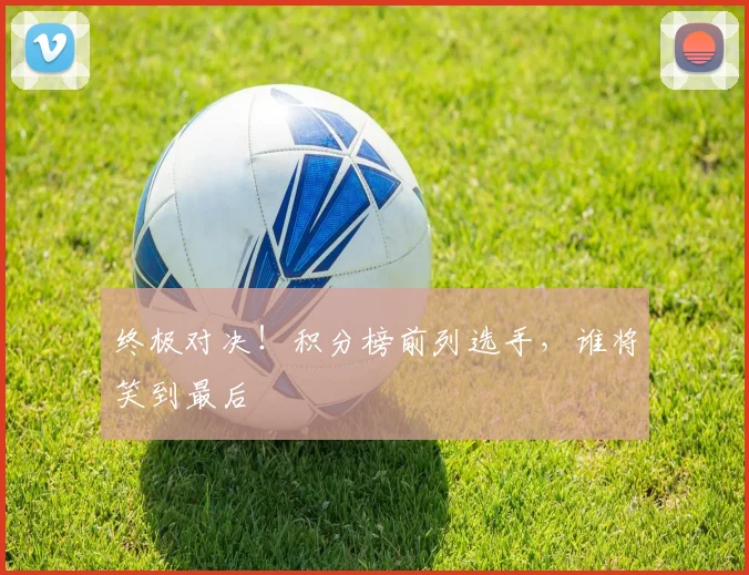 终极对决！积分榜前列选手，谁将笑到最后