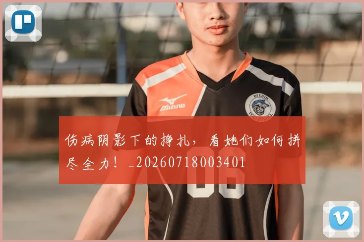 伤病阴影下的挣扎，看她们如何拼尽全力！_20260718003401