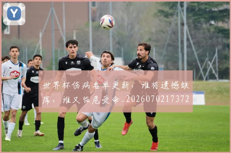 世界杯伤病名单更新,谁将遗憾缺席,谁又临危受命_20260702173725