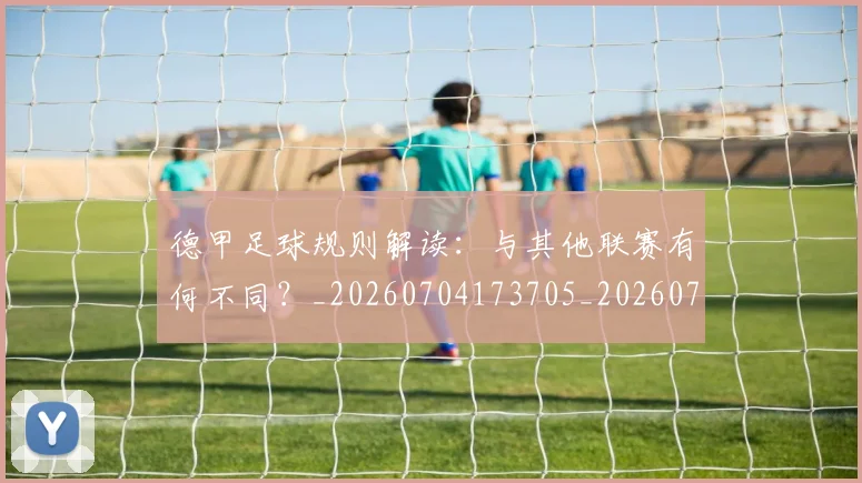 德甲足球规则解读：与其他联赛有何不同？_20260704173705_20260722162619