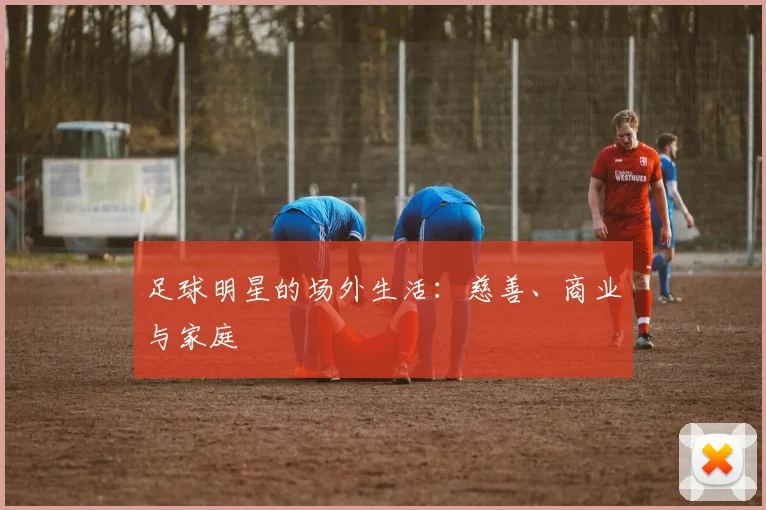 足球明星的场外生活：慈善、商业与家庭