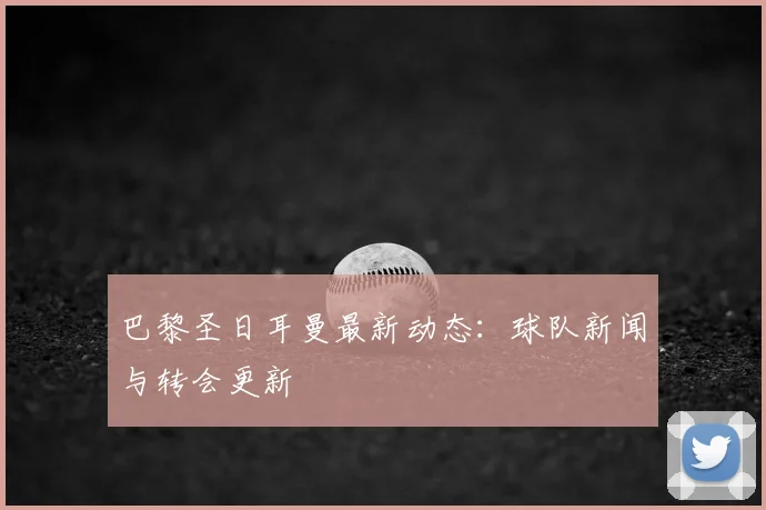 巴黎圣日耳曼最新动态：球队新闻与转会更新