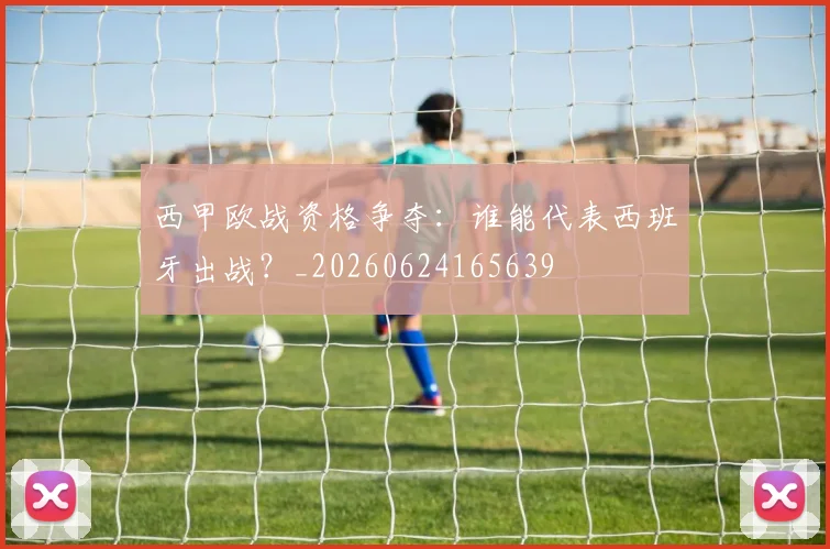 西甲欧战资格争夺：谁能代表西班牙出战？_20260624165639