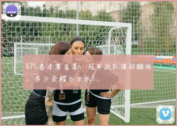 KPL春季赛落幕，冠军战队捧杯瞬间，多少荣耀与泪水！