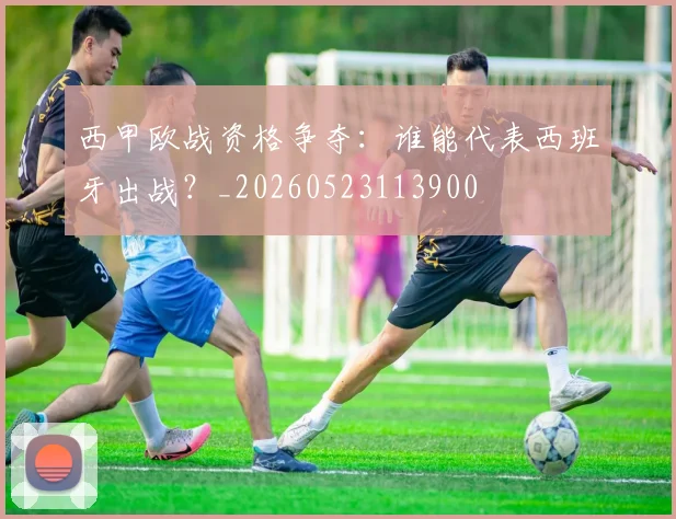 西甲欧战资格争夺：谁能代表西班牙出战？_20260523113900