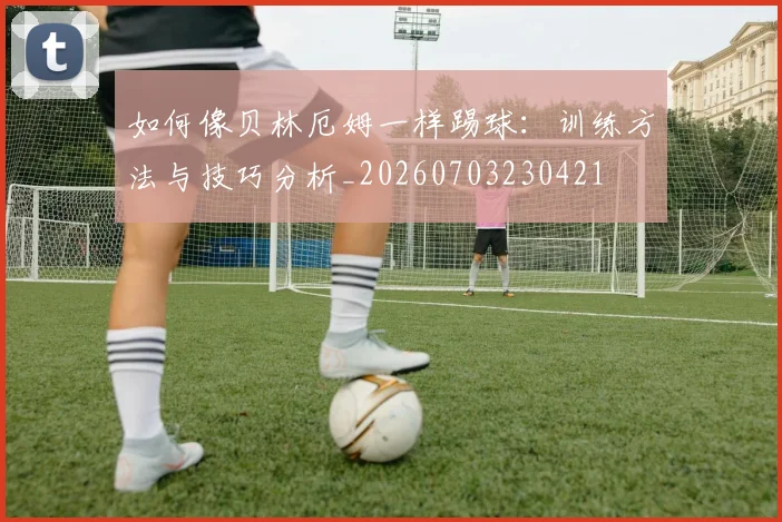 如何像贝林厄姆一样踢球：训练方法与技巧分析_20260703230421