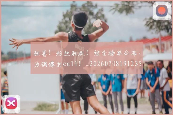狂喜！粉丝狂欢！综合榜单公布，为偶像打call！_20260708191235