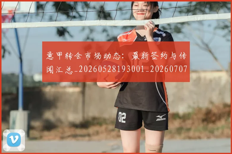 意甲转会市场动态：最新签约与传闻汇总_20260528193001_20260707012959