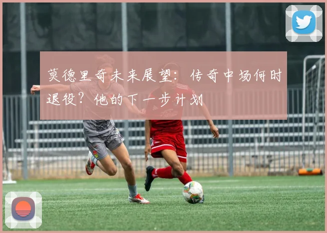 莫德里奇未来展望:传奇中场何时退役?他的下一步计划