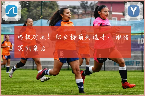 终极对决！积分榜前列选手，谁将笑到最后
