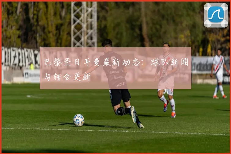 巴黎圣日耳曼最新动态:球队新闻与转会更新