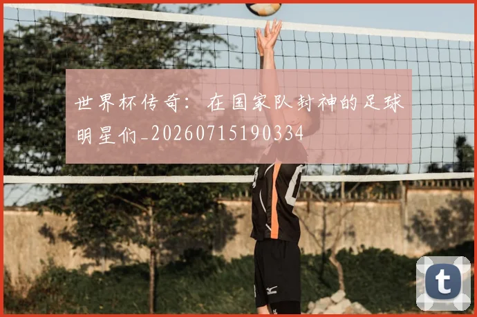 世界杯传奇：在国家队封神的足球明星们_20260715190334