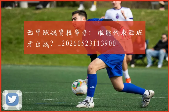 西甲欧战资格争夺：谁能代表西班牙出战？_20260523113900