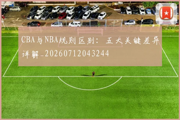 CBA与NBA规则区别：五大关键差异详解_20260712043244